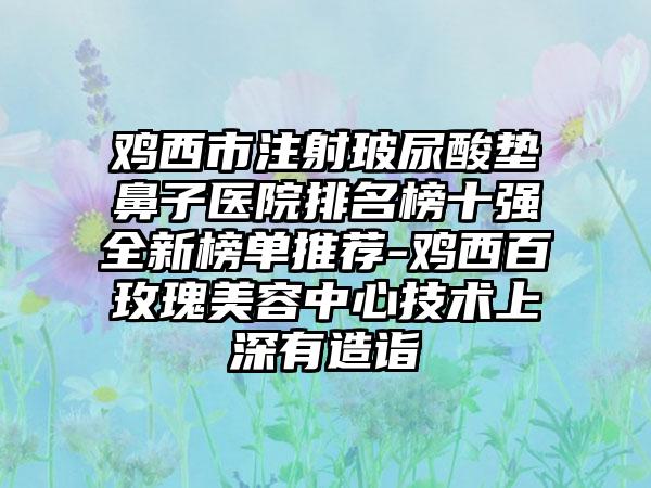 鸡西市注射玻尿酸垫鼻子医院排名榜十强全新榜单推荐-鸡西百玫瑰美容中心技术上深有造诣