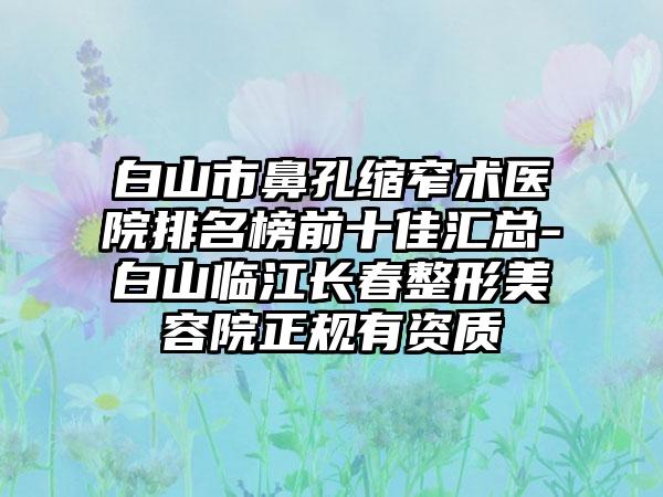 白山市鼻孔缩窄术医院排名榜前十佳汇总-白山临江长春整形美容院正规有资质