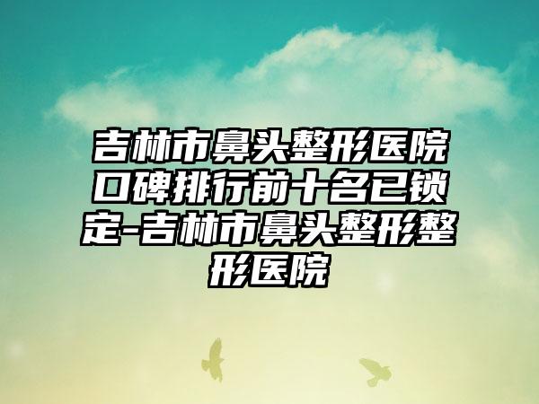 吉林市鼻头整形医院口碑排行前十名已锁定-吉林市鼻头整形整形医院