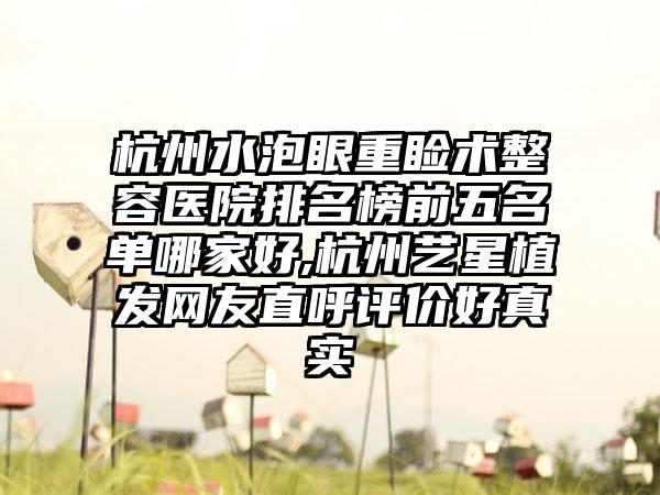 杭州水泡眼重睑术整容医院排名榜前五名单哪家好,杭州艺星植发网友直呼评价好真实