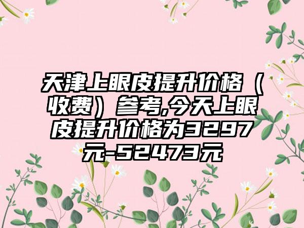 天津上眼皮提升价格（收费）参考,今天上眼皮提升价格为3297元-52473元