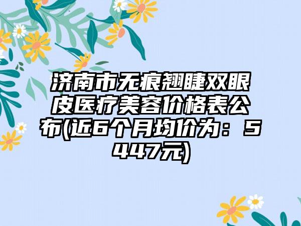 济南市无痕翘睫双眼皮医疗美容价格表公布(近6个月均价为：5447元)