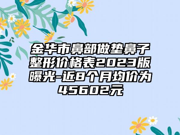 金华市鼻部做垫鼻子整形价格表2023版曝光-近8个月均价为45602元