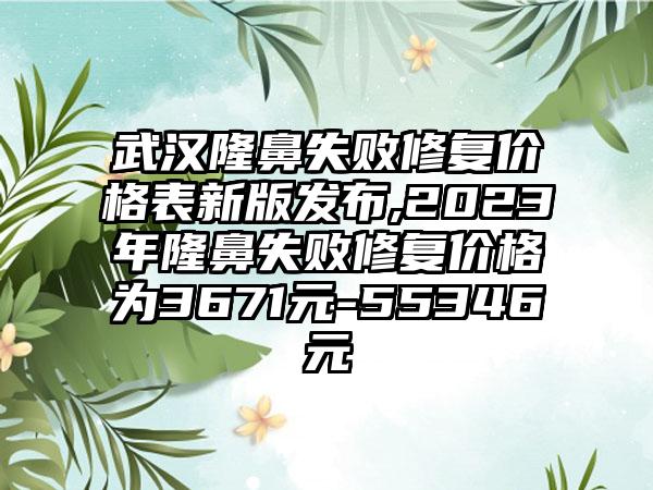 武汉隆鼻失败修复价格表新版发布,2023年隆鼻失败修复价格为3671元-55346元