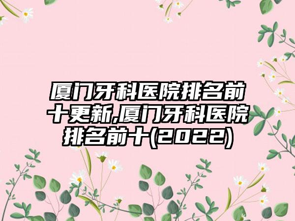 厦门牙科医院排名前十更新,厦门牙科医院排名前十(2022)