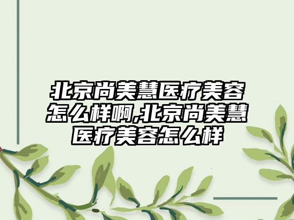 北京尚美慧医疗美容怎么样啊,北京尚美慧医疗美容怎么样