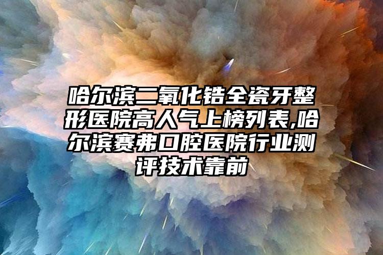 哈尔滨二氧化锆全瓷牙整形医院高人气上榜列表,哈尔滨赛弗口腔医院行业测评技术靠前