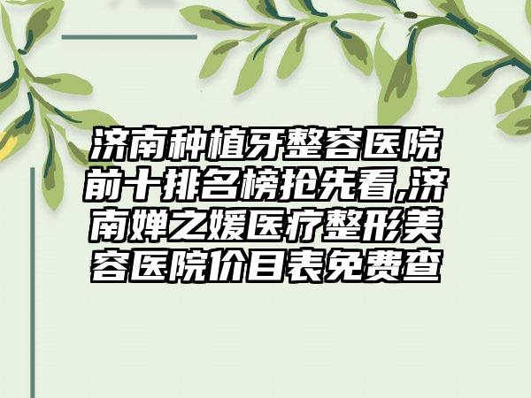 济南种植牙整容医院前十排名榜抢先看,济南婵之媛医疗整形美容医院价目表免费查