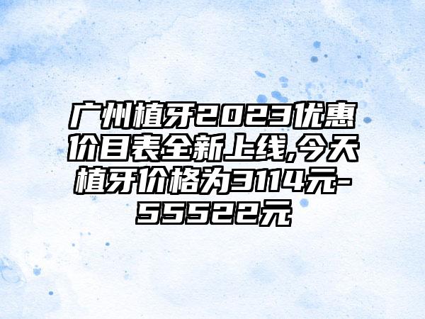 广州植牙2023优惠价目表全新上线,今天植牙价格为3114元-55522元