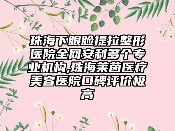 珠海下眼睑提拉整形医院全网安利多个正规机构,珠海莱茵医疗美容医院口碑评价极高