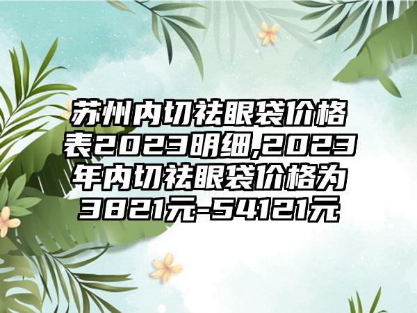 苏州内切祛眼袋价格表2023明细,2023年内切祛眼袋价格为3821元-54121元