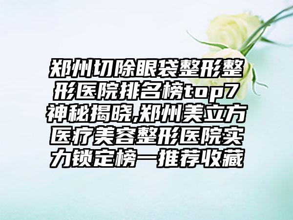 郑州切除眼袋整形整形医院排名榜top7神秘揭晓,郑州美立方医疗美容整形医院实力锁定榜一推荐收藏