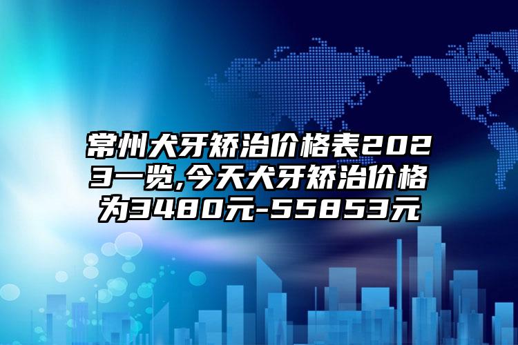 常州犬牙矫治价格表2023一览,今天犬牙矫治价格为3480元-55853元