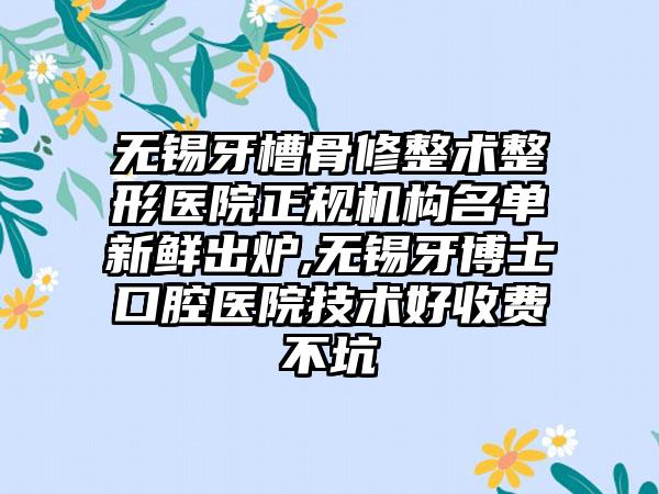 无锡牙槽骨修整术整形医院正规机构名单新鲜出炉,无锡牙博士口腔医院技术好收费不坑