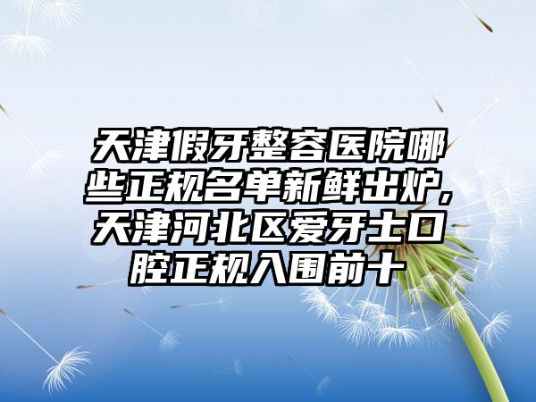 天津假牙整容医院哪些正规名单新鲜出炉,天津河北区爱牙士口腔正规入围前十