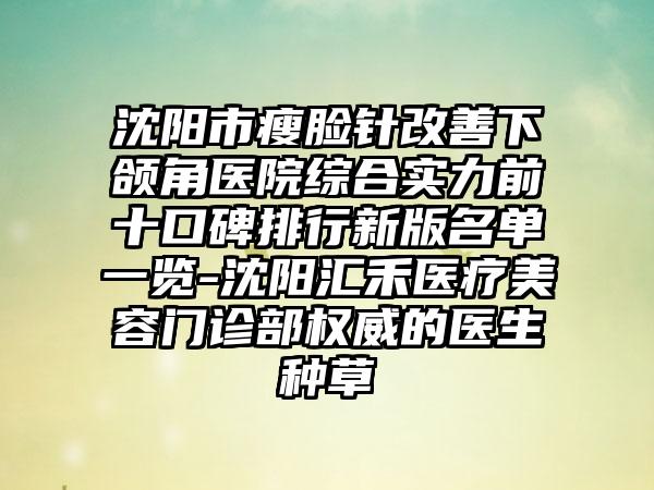 沈阳市瘦脸针改善下颌角医院综合实力前十口碑排行新版名单一览-沈阳汇禾医疗美容门诊部权威的医生种草