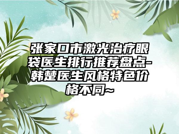 张家口市激光治疗眼袋医生排行推荐盘点-韩楚医生风格特色价格不同~