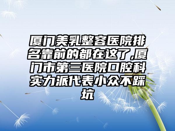 厦门美乳整容医院排名靠前的都在这了,厦门市第三医院口腔科实力派代表小众不踩坑