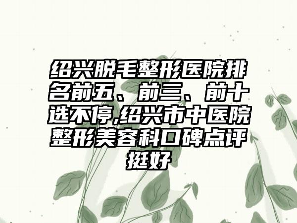 绍兴脱毛整形医院排名前五、前三、前十选不停,绍兴市中医院整形美容科口碑点评挺好