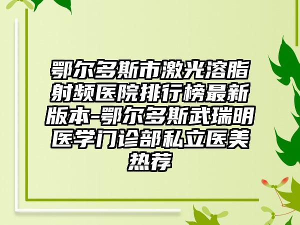 鄂尔多斯市激光溶脂射频医院排行榜非常新版本-鄂尔多斯武瑞明医学门诊部私立医美热荐