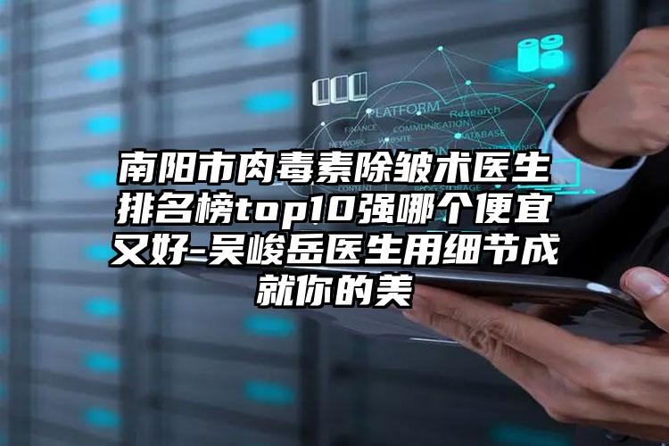 南阳市肉毒素除皱术医生排名榜top10强哪个便宜又好-吴峻岳医生用细节成就你的美