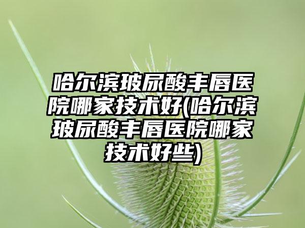 哈尔滨玻尿酸丰唇医院哪家技术好(哈尔滨玻尿酸丰唇医院哪家技术好些)