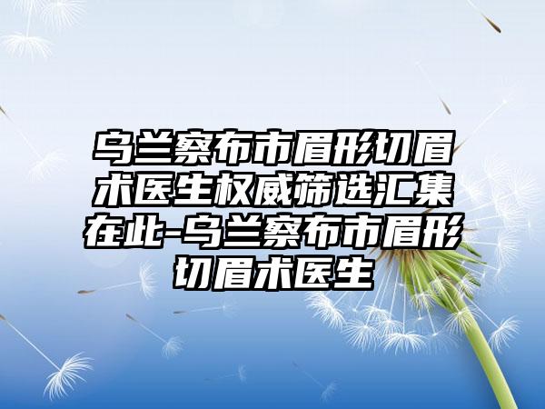 乌兰察布市眉形切眉术医生权威筛选汇集在此-乌兰察布市眉形切眉术医生