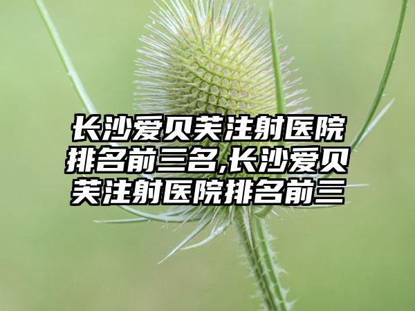 长沙爱贝芙注射医院排名前三名,长沙爱贝芙注射医院排名前三