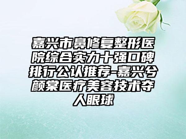 嘉兴市鼻修复整形医院综合实力十强口碑排行公认推荐-嘉兴兮颜棠医疗美容技术夺人眼球