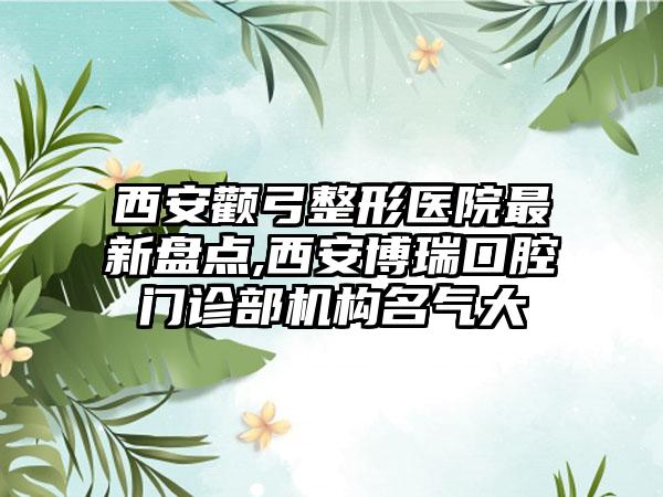 西安颧弓整形医院非常新盘点,西安博瑞口腔门诊部机构名气大