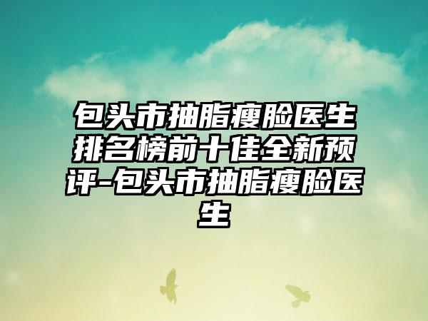 包头市抽脂瘦脸医生排名榜前十佳全新预评-包头市抽脂瘦脸医生