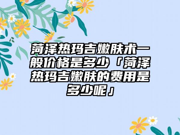 菏泽热玛吉嫩肤术一般价格是多少「菏泽热玛吉嫩肤的费用是多少呢」