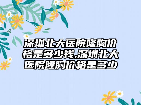 深圳北大医院隆胸价格是多少钱,深圳北大医院隆胸价格是多少