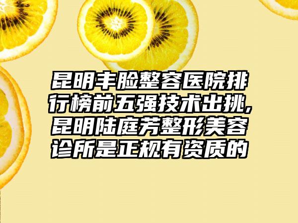 昆明丰脸整容医院排行榜前五强技术出挑,昆明陆庭芳整形美容诊所是正规有资质的