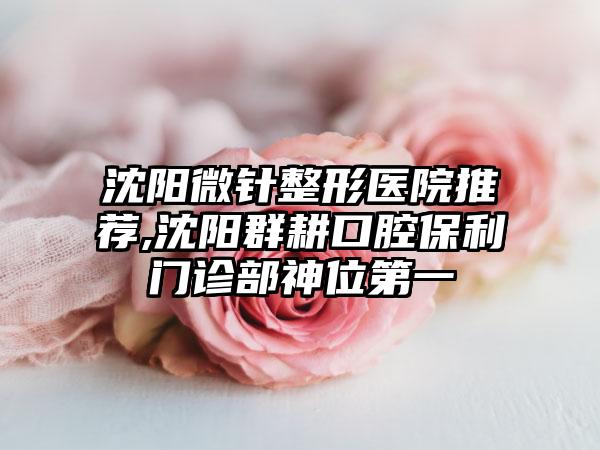 沈阳微针整形医院推荐,沈阳群耕口腔保利门诊部神位第一