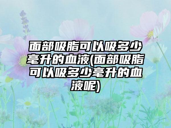 面部吸脂可以吸多少毫升的血液(面部吸脂可以吸多少毫升的血液呢)