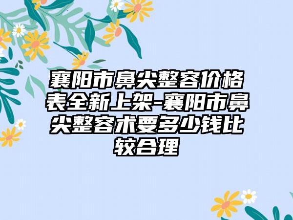 襄阳市鼻尖整容价格表全新上架-襄阳市鼻尖整容术要多少钱比较合理