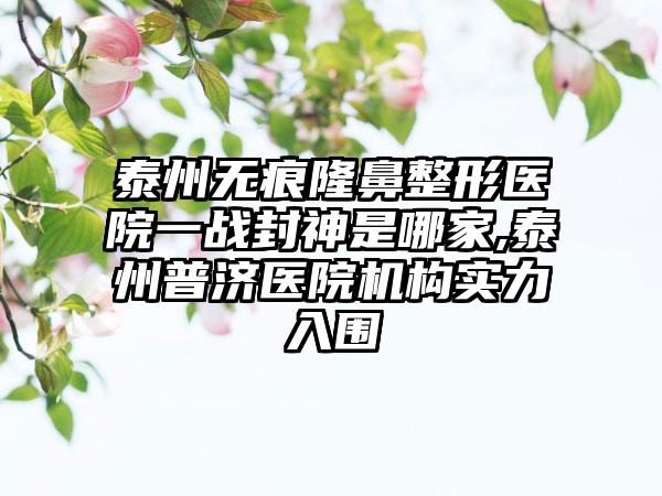 泰州无痕七元医院一战封神是哪家,泰州普济医院机构实力入围