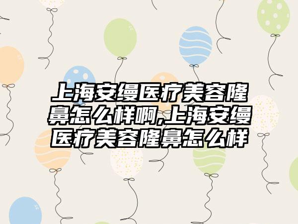 上海安缦医疗美容隆鼻怎么样啊,上海安缦医疗美容隆鼻怎么样