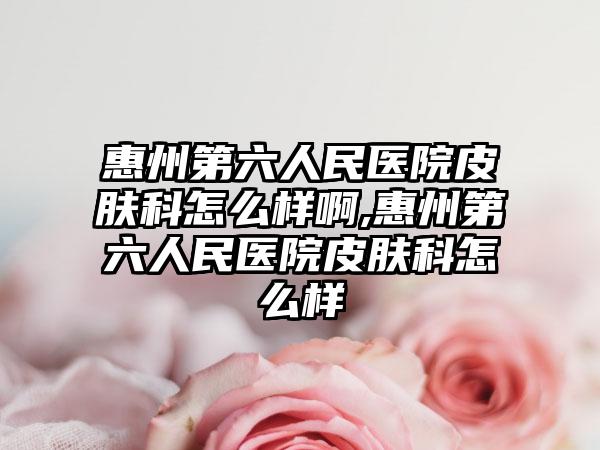 惠州第六人民医院皮肤科怎么样啊,惠州第六人民医院皮肤科怎么样