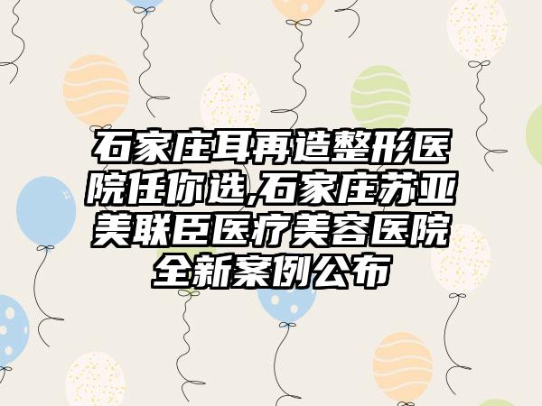 石家庄耳再造整形医院任你选,石家庄苏亚美联臣医疗美容医院全新实例公布