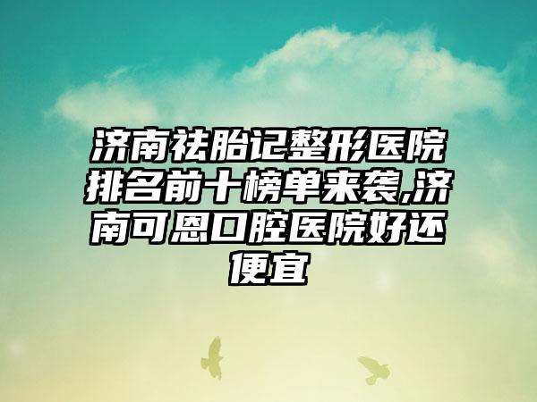 济南祛胎记整形医院排名前十榜单来袭,济南可恩口腔医院好还便宜