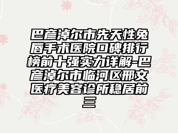 巴彦淖尔市先天性兔唇手术医院口碑排行榜前十强实力详解-巴彦淖尔市临河区邢文医疗美容诊所稳居前三