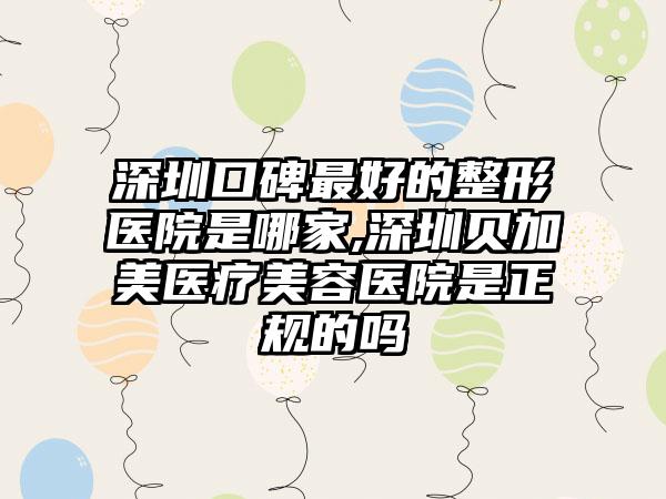 深圳口碑较好的整形医院是哪家,深圳贝加美医疗美容医院是正规的吗