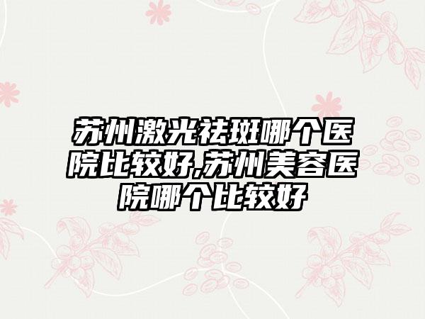 苏州激光祛斑哪个医院比较好,苏州美容医院哪个比较好