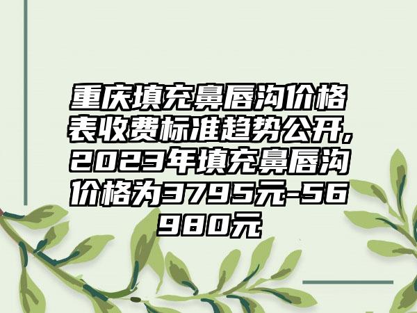 重庆填充鼻唇沟价格表收费标准趋势公开,2023年填充鼻唇沟价格为3795元-56980元