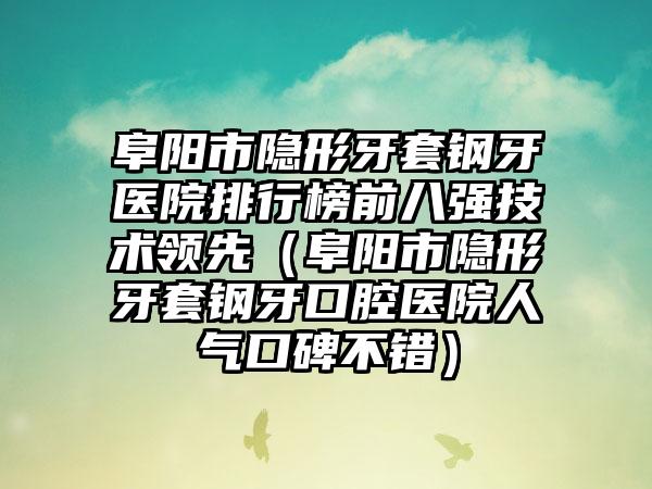 阜阳市隐形牙套钢牙医院排行榜前八强技术领跑（阜阳市隐形牙套钢牙口腔医院人气口碑不错）