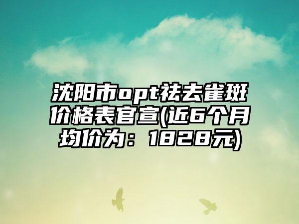 沈阳市opt祛去雀斑价格表官宣(近6个月均价为：1828元)