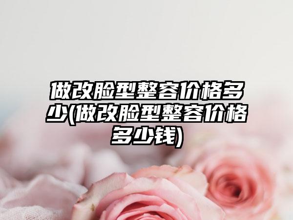 做改脸型整容价格多少(做改脸型整容价格多少钱)