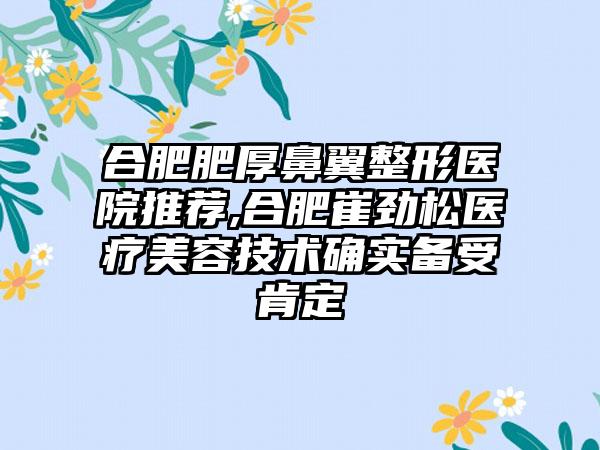 合肥肥厚鼻翼整形医院推荐,合肥崔劲松医疗美容技术确实备受肯定